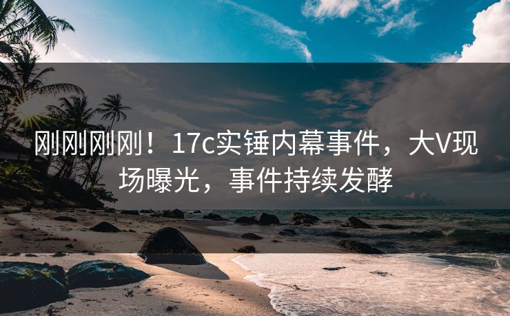 刚刚刚刚！17c实锤内幕事件，大V现场曝光，事件持续发酵