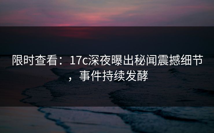 限时查看:17c深夜曝出秘闻震撼细节,事件持续发酵 限时查看:17c深夜曝出秘闻震撼细节,事件持续发酵