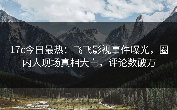 17c今日最热：飞飞影视事件曝光，圈内人现场真相大白，评论数破万