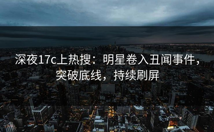 深夜17c上热搜：明星卷入丑闻事件，突破底线，持续刷屏