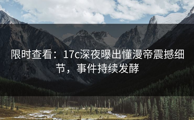 限时查看：17c深夜曝出懂漫帝震撼细节，事件持续发酵