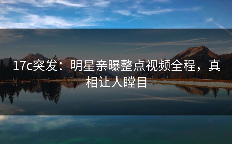 17c突发：明星亲曝整点视频全程，真相让人瞠目