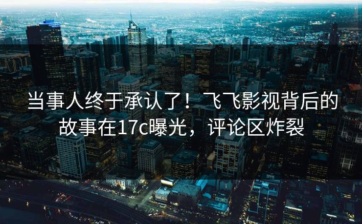 当事人终于承认了!飞飞影视背后的故事在17c曝光,评论区炸裂 当事人终于承认了!飞飞影视背后的故事在17c曝光,评论区炸裂