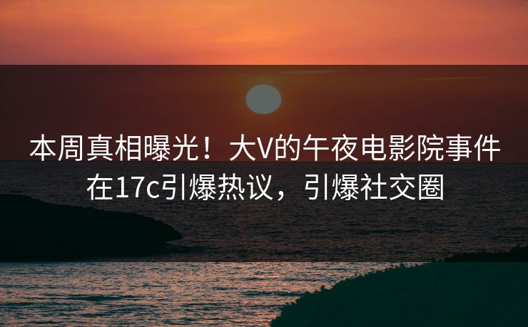 本周真相曝光！大V的午夜电影院事件在17c引爆热议，引爆社交圈