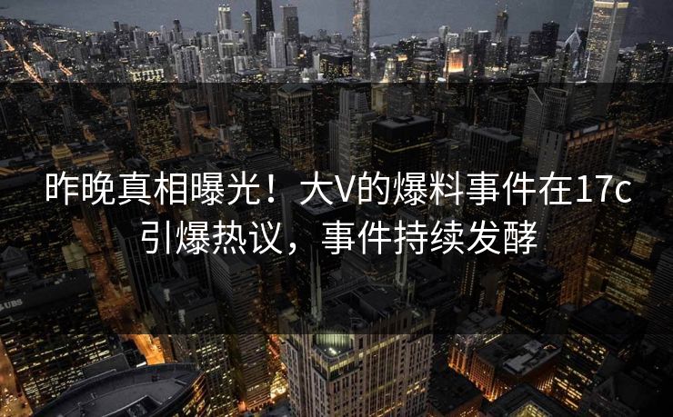 昨晚真相曝光！大V的爆料事件在17c引爆热议，事件持续发酵
