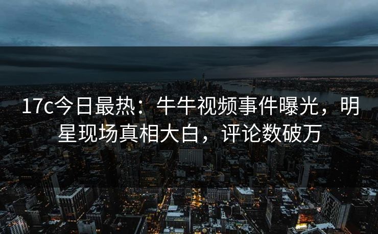 17c今日最热：牛牛视频事件曝光，明星现场真相大白，评论数破万