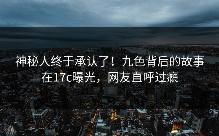 神秘人终于承认了！九色背后的故事在17c曝光，网友直呼过瘾
