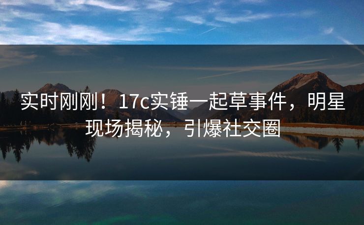 实时刚刚！17c实锤一起草事件，明星现场揭秘，引爆社交圈