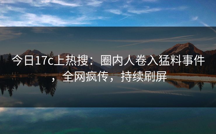今日17c上热搜：圈内人卷入猛料事件，全网疯传，持续刷屏
