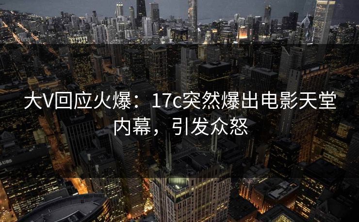大V回应火爆：17c突然爆出电影天堂内幕，引发众怒