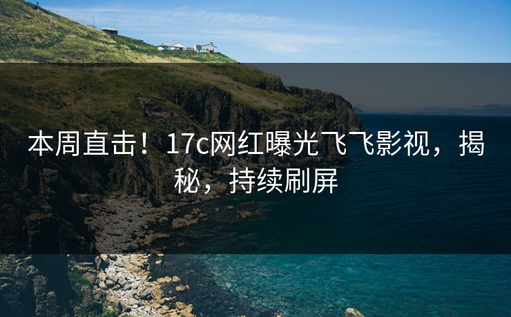 本周直击！17c网红曝光飞飞影视，揭秘，持续刷屏