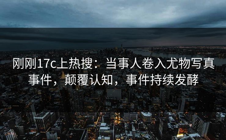 刚刚17c上热搜：当事人卷入尤物写真事件，颠覆认知，事件持续发酵