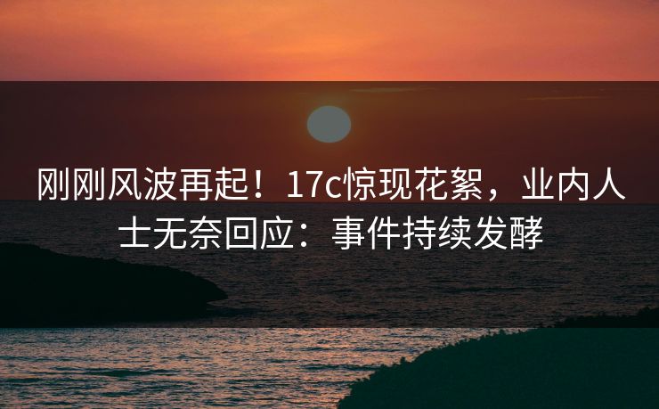 刚刚风波再起！17c惊现花絮，业内人士无奈回应：事件持续发酵