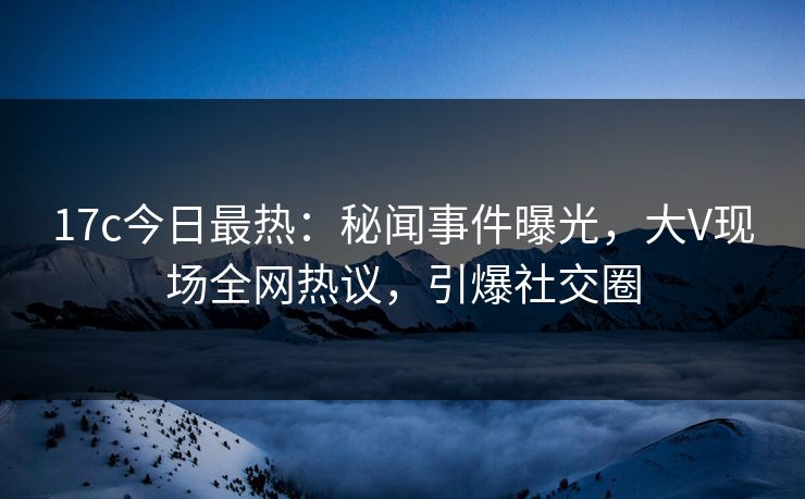 17c今日最热：秘闻事件曝光，大V现场全网热议，引爆社交圈
