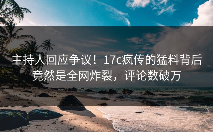 主持人回应争议！17c疯传的猛料背后竟然是全网炸裂，评论数破万