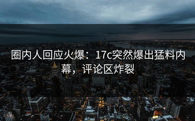 圈内人回应火爆：17c突然爆出猛料内幕，评论区炸裂