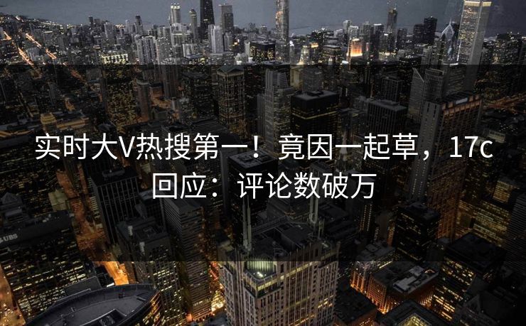 实时大V热搜第一!竟因一起草,17c回应:评论数破万 实时大V热搜第一!竟因一起草,17c回应:评论数破万