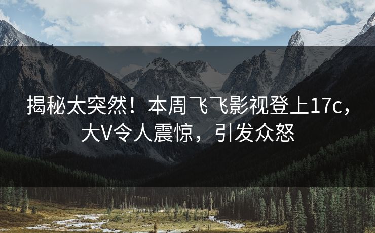 揭秘太突然！本周飞飞影视登上17c，大V令人震惊，引发众怒