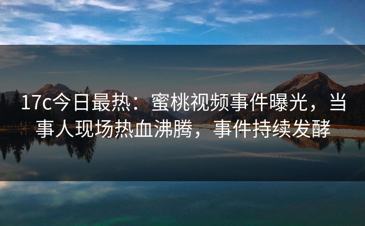 17c今日最热：蜜桃视频事件曝光，当事人现场热血沸腾，事件持续发酵