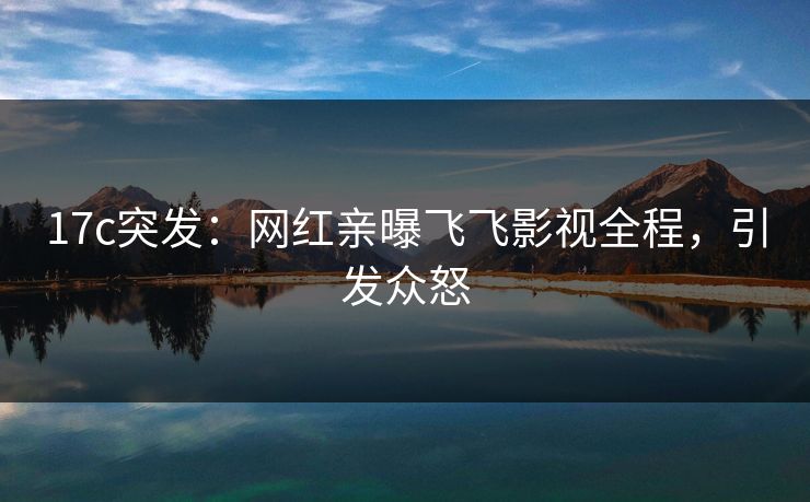 17c突发：网红亲曝飞飞影视全程，引发众怒