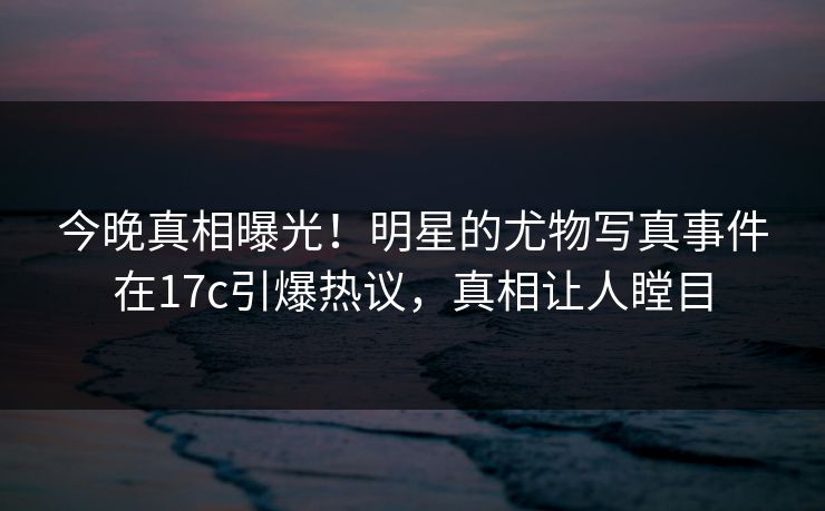 今晚真相曝光！明星的尤物写真事件在17c引爆热议，真相让人瞠目