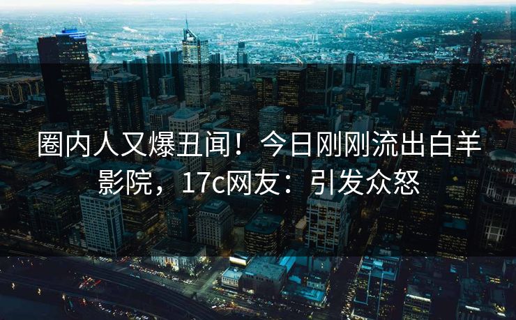 圈内人又爆丑闻！今日刚刚流出白羊影院，17c网友：引发众怒