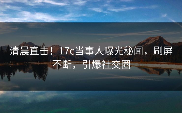 清晨直击！17c当事人曝光秘闻，刷屏不断，引爆社交圈