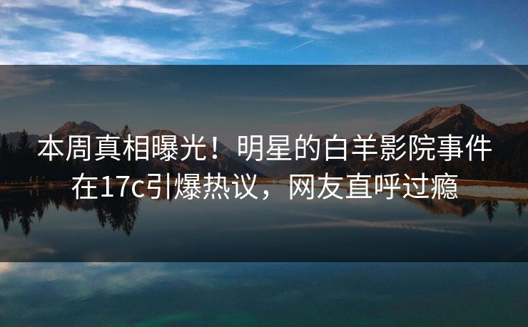 本周真相曝光！明星的白羊影院事件在17c引爆热议，网友直呼过瘾