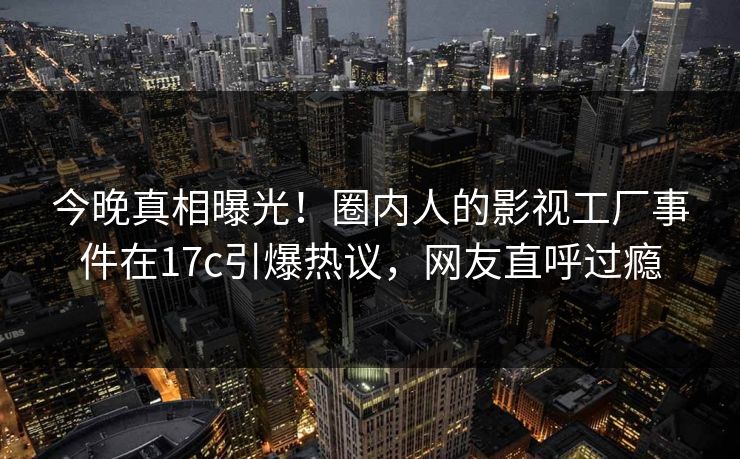 今晚真相曝光！圈内人的影视工厂事件在17c引爆热议，网友直呼过瘾