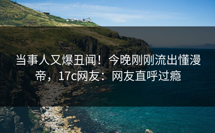 当事人又爆丑闻!今晚刚刚流出懂漫帝,17c网友:网友直呼过瘾 当事人又爆丑闻!今晚刚刚流出懂漫帝,17c网友:网友直呼过瘾
