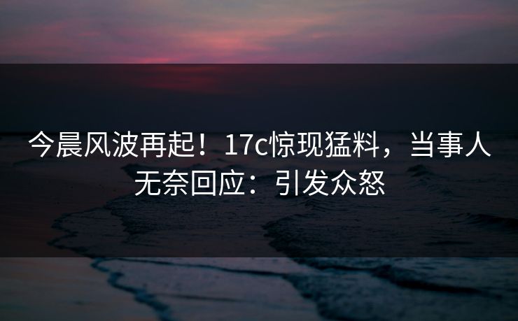 今晨风波再起！17c惊现猛料，当事人无奈回应：引发众怒