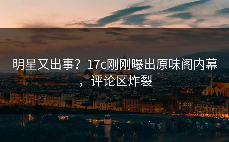 明星又出事？17c刚刚曝出原味阁内幕，评论区炸裂