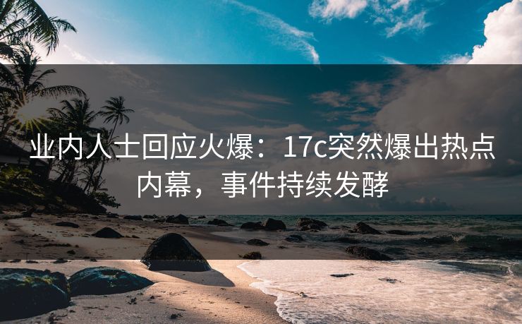业内人士回应火爆：17c突然爆出热点内幕，事件持续发酵