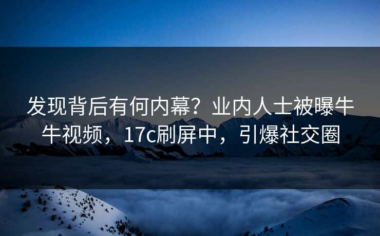 发现背后有何内幕？业内人士被曝牛牛视频，17c刷屏中，引爆社交圈