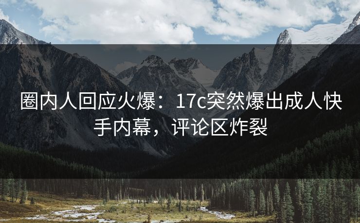 圈内人回应火爆：17c突然爆出成人快手内幕，评论区炸裂