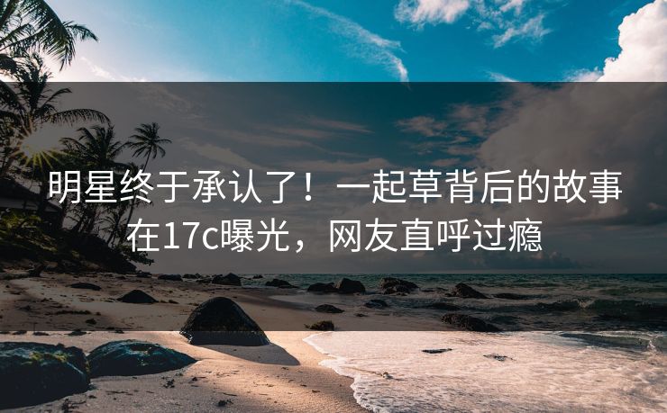 明星终于承认了！一起草背后的故事在17c曝光，网友直呼过瘾