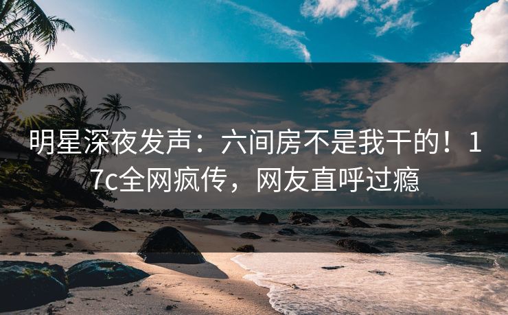 明星深夜发声：六间房不是我干的！17c全网疯传，网友直呼过瘾