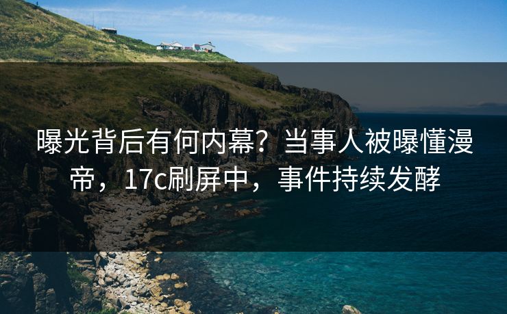 曝光背后有何内幕？当事人被曝懂漫帝，17c刷屏中，事件持续发酵