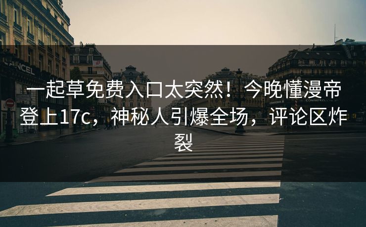 一起草免费入口太突然！今晚懂漫帝登上17c，神秘人引爆全场，评论区炸裂