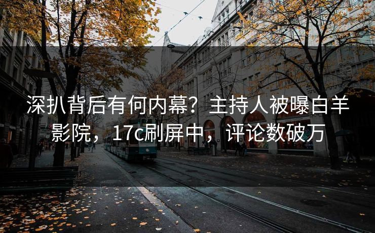 深扒背后有何内幕？主持人被曝白羊影院，17c刷屏中，评论数破万