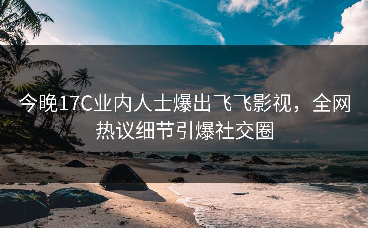 今晚17C业内人士爆出飞飞影视，全网热议细节引爆社交圈