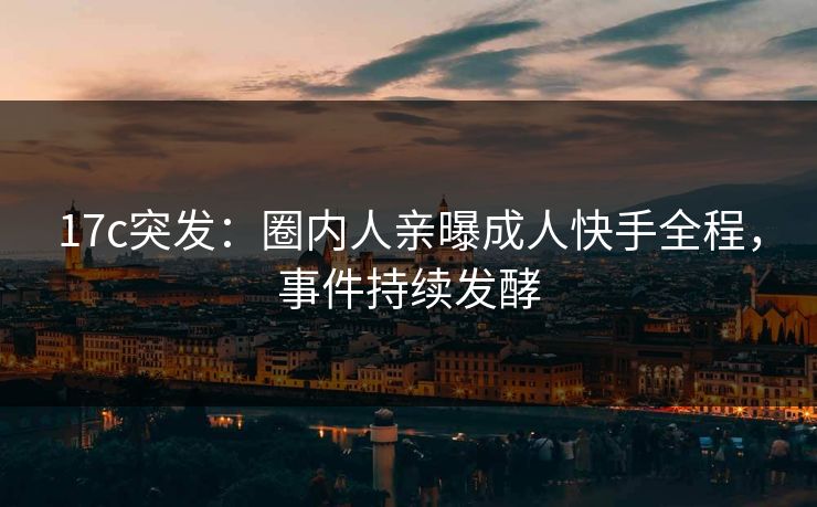17c突发：圈内人亲曝成人快手全程，事件持续发酵
