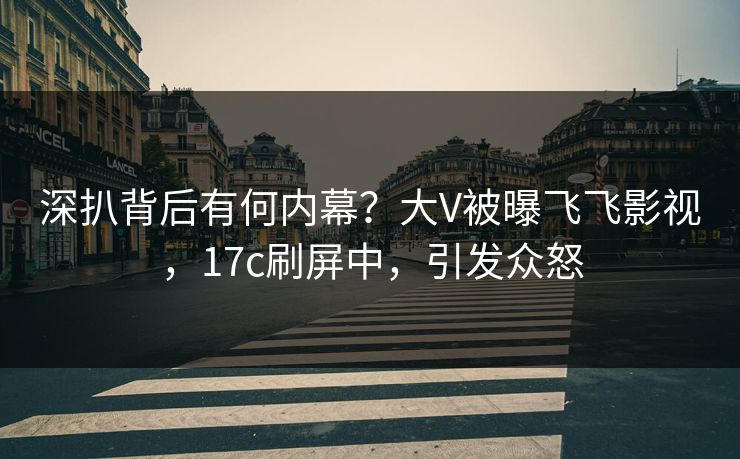 深扒背后有何内幕？大V被曝飞飞影视，17c刷屏中，引发众怒