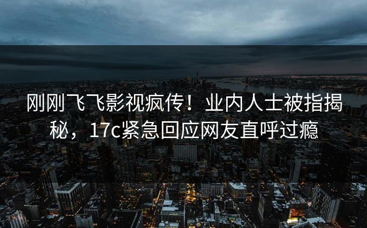 刚刚飞飞影视疯传！业内人士被指揭秘，17c紧急回应网友直呼过瘾