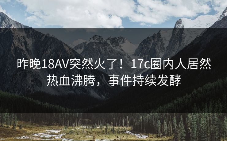 昨晚18AV突然火了！17c圈内人居然热血沸腾，事件持续发酵