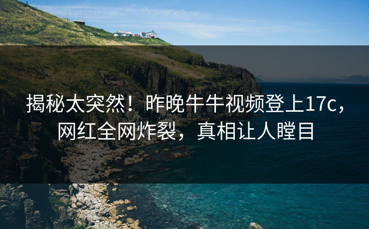 揭秘太突然！昨晚牛牛视频登上17c，网红全网炸裂，真相让人瞠目