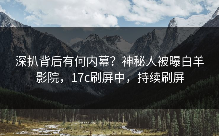 深扒背后有何内幕？神秘人被曝白羊影院，17c刷屏中，持续刷屏