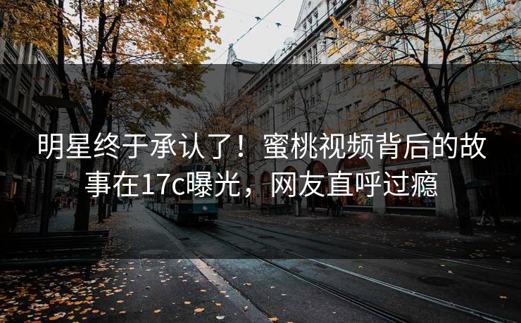 明星终于承认了！蜜桃视频背后的故事在17c曝光，网友直呼过瘾