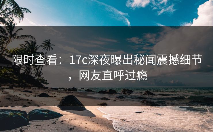 限时查看:17c深夜曝出秘闻震撼细节,网友直呼过瘾 限时查看:17c深夜曝出秘闻震撼细节,网友直呼过瘾