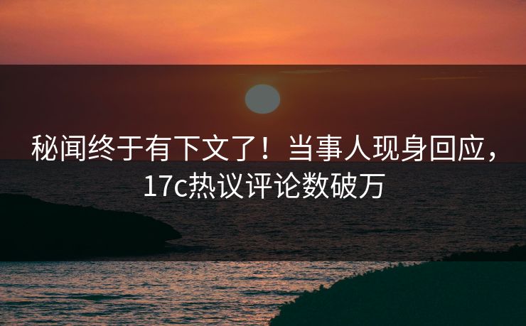 秘闻终于有下文了！当事人现身回应，17c热议评论数破万